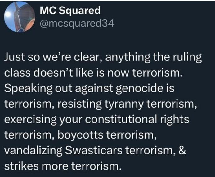MC Squared @mcsquared34 writes:

Just so we’re clear, anything the ruling class doesn’t like is now terrorism. Speaking out against genocide is terrorism, resisting tyranny terrorism, exercising your constitutional rights terrorism, boycotts terrorism, vandalizing Swasticars terrorism, & strikes more terrorism. 
