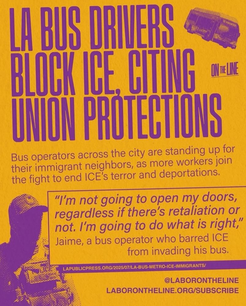 Labor On zthe Line poster reads:

LA bus drivers block ICE cutting union protections. 

Bus drivers across the city are standing up for their immigrant neighbors, as more workers join the fight to end ICE's terror ando deportations. 

"I'm not going to open my doors, regardless if there's retaliation or not. I'm going to do what's right."
Jaime a bus driver who barred ICE from invading his bus. 