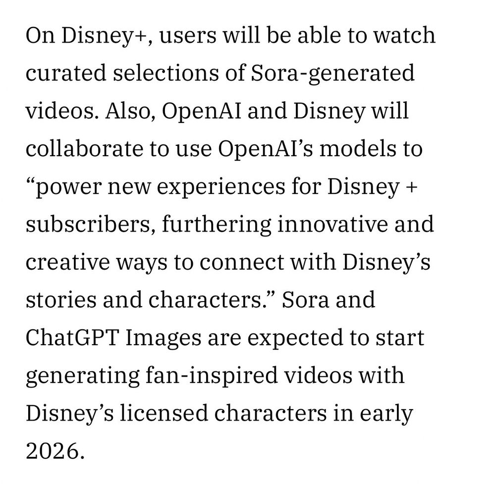 On Disney+, users will be able to watch curated selections of Sora-generated videos. Also, OpenAI and Disney will collaborate to use OpenAI’s models to “power new experiences for Disney + subscribers, furthering innovative and creative ways to connect with Disney’s stories and characters.” Sora and ChatGPT Images are expected to start generating fan-inspired videos with Disney’s licensed characters in early 2026.


