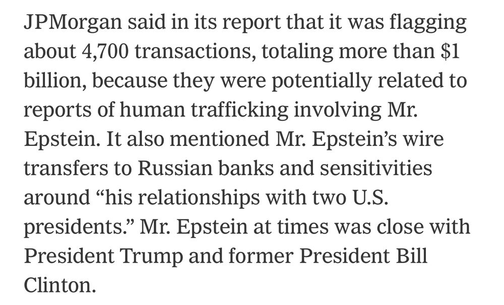 JPMorgan said in its report that it was flagging about 4,700 transactions, totaling more than $1 billion, because they were potentially related to reports of human trafficking involving Mr.
Epstein. It also mentioned Mr. Epstein's wire transfers to Russian banks and sensitivities around "his relationships with two U.S. presidents." Mr. Epstein at times was close with President Trump and former President Bill Clinton.