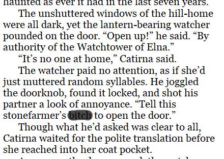 Screenshot of text from a fantasy novel, reading, "The unshuttered windows of the hill-home were all dark, yet the lantern-bearing watcher pounded on the door. 'Open up!' he said. 'By authority of the Watchtower of Elna.'
'It’s no one at home,' Catirna said.
The watcher paid no attention, as if she’d just muttered random syllables. He joggled the doorknob, found it locked, and shot his partner a look of annoyance. 'Tell this stonefarmer’s [redacted] to open the door.'
Though what he’d asked was clear to all, Catirna waited for the polite translation before she reached into her coat pocket."