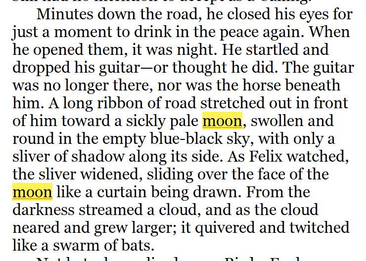 Screenshot of text from a fantasy novel, reading: "Minutes down the road, he closed his eyes for just a moment to drink in the peace again. When he opened them, it was night. He startled and dropped his guitar—or thought he did. The guitar was no longer there, nor was the horse beneath him. A long ribbon of road stretched out in front of him toward a sickly pale moon, swollen and round in the empty blue-black sky, with only a sliver of shadow along its side. As Felix watched, the sliver widened, sliding over the face of the moon like a curtain being drawn. From the darkness streamed a cloud, and as the cloud neared and grew larger; it quivered and twitched like a swarm of bats."