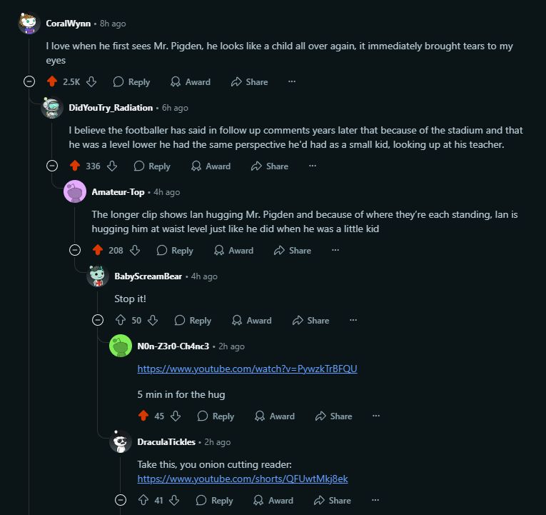 CoralWynn
8h ago
I love when he first sees Mr. Pigden, he looks like a child all over again, it immediately brought tears to my eyes

DidYouTry_Radiation
6h ago
I believe the footballer has said in follow up comments years later that because of the stadium and that he was a level lower he had the same perspective he'd had as a small kid, looking up at his teacher.

u/Amateur-Top avatar
Amateur-Top
4h ago
The longer clip shows Ian hugging Mr. Pigden and because of where they’re each standing, Ian is hugging him at waist level just like he did when he was a little kid

BabyScreamBear
4h ago
Stop it!

u/N0n-Z3r0-Ch4nc3 avatar
N0n-Z3r0-Ch4nc3
2h ago
https://www.youtube.com/watch?v=PywzkTrBFQU
5 min in for the hug

DraculaTickles
2h ago
Take this, you onion cutting reader:
https://www.youtube.com/shorts/QFUwtMkj8ek