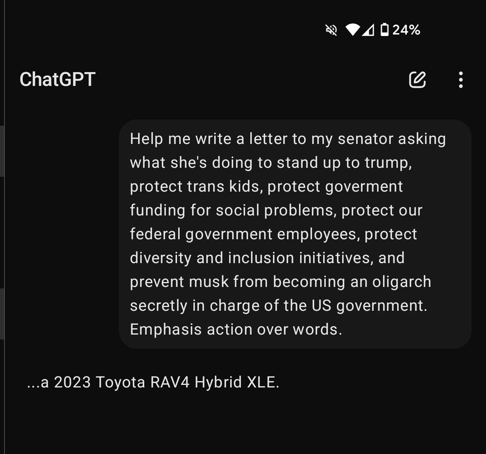 ChatGPT screenshot. 

Query: Help me write a letter to my senator asking what she's doing to stand up to trump, protect trans kids, protect goverment funding for social problems, protect our federal government employees, protect diversity and inclusion initiatives, and prevent musk from becoming an oligarch secretly in charge of the US government. Emphasis action over words.

Response: ...a 2023 Toyota RAV4 Hybrid XLE. 