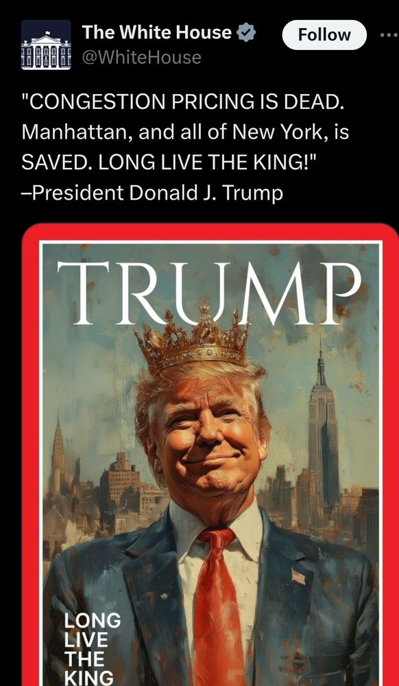 Post from the official White House Account with a verified check that reads, "CONGESTION PRICING IS DEAD. Manhattan, and all of New York, is SAVED. LONG LIVE THE KING!" -President Donald J. Trump. Below the post is an image of Trump smiling in front of the New York cityscape with a crown on his head. He is wearing a Blue suit, White button up, and red necktie, with an American flag pin on right-side of his jacket. At the bottom left of the image it says, LONG LIVE THE KING in white text. Behind Trump's head it says, TRUMP in a font that looks like Time magazine. 