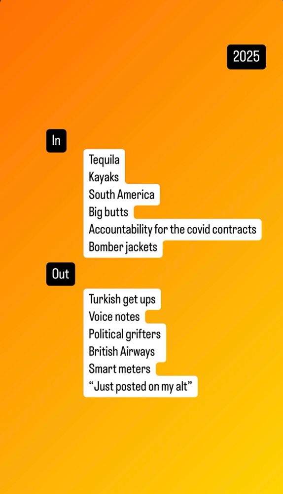 In 

Tequila
Kayaks
South America
Big butts
Accountability for the covid contracts
Bomber jackets

Out

Turkish get ups
Voice notes
Political grifters
British Airways
Smart meters
“Just posted on my alt”