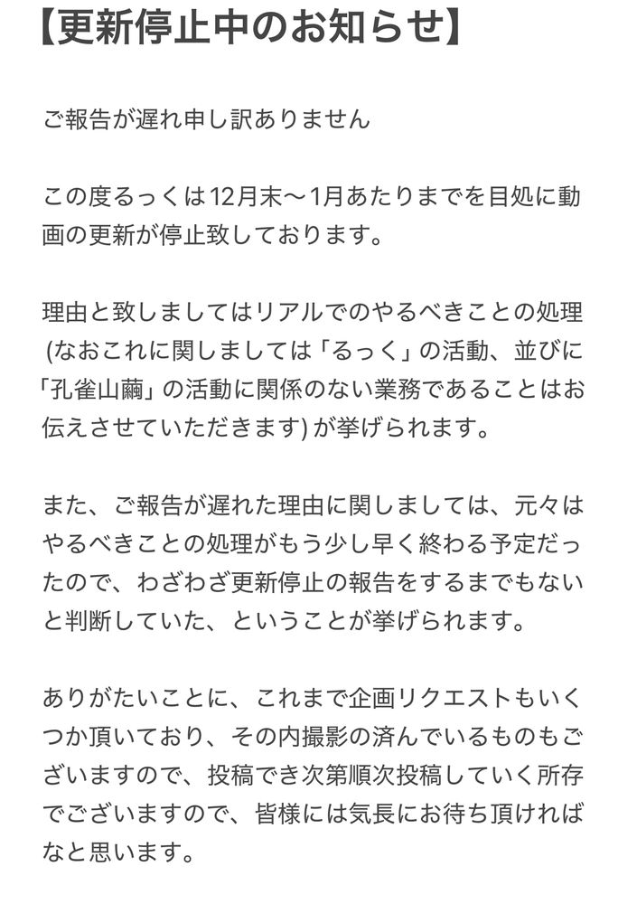 【更新停止中のお知らせ】

ご報告が遅れ申し訳ありません

この度るっくは12月末〜1月あたりまでを目処に動画の更新が停止致しております。

理由と致しましてはリアルでのやるべきことの処理(なおこれに関しましては「るっく」の活動、並びに「孔雀山繭」の活動に関係のない業務であることはお伝えさせていただきます)が挙げられます。

また、ご報告が遅れた理由に関しましては、元々はやるべきことの処理がもう少し早く終わる予定だったので、わざわざ更新停止の報告をするまでもないと判断していた、ということが挙げられます。

ありがたいことに、これまで企画リクエストもいくつか頂いており、その内撮影の済んでいるものもございますので、投稿でき次第順次投稿していく所存でございますので、皆様には気長にお待ち頂ければなと思います。