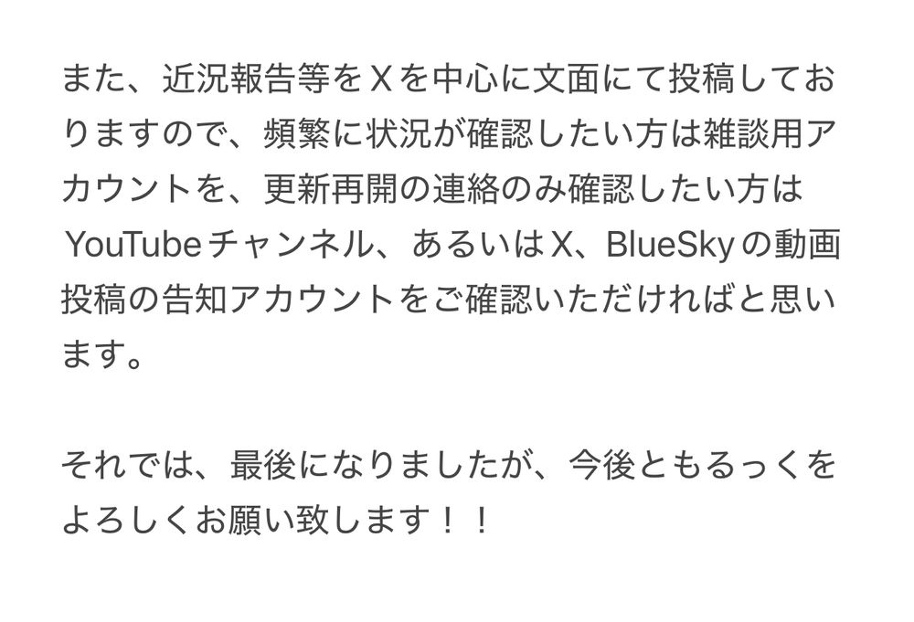 また、近況報告等をXを中心に文面にて投稿しておりますので、頻繁に状況が確認したい方は雑談用アカウントを、更新再開の連絡のみ確認したい方はYouTubeチャンネル、あるいはX、BlueSkyの動画投稿の告知アカウントをご確認いただければと思います。

それでは、最後になりましたが、今後ともるっくをよろしくお願い致します！！