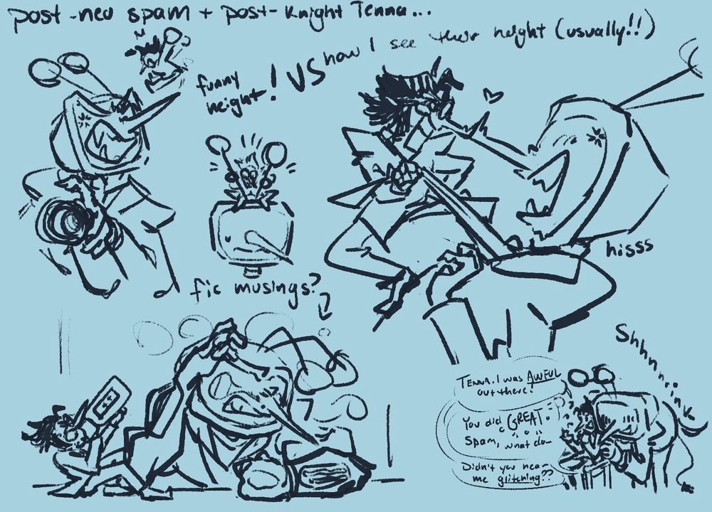 A doodle page further exploring Spamton's design, but with Tenna!! This is a post-NEO Spamton and post-knight Tenna exploration :) At the top, a hopping Spamton off of Tenna's nose, as Tenna screams at him with the foam can in his hand. This is what I call the "funny height!", vs how I usually see their height beside them (skipping over the doodle of Spamton playing with Tenna's antennas), a doodle where Spam pulls at Tenna's tie, standing and pushing down at his chest all the while the tips of their noses scrunch against one another. The bottom doodles are based off of a fanfic named, "Beyond Repair", which I heavily recommend!! The bottom left doodle features a drunk, blushing and flustered Tenna as Spamton chugs a bottle of battery acid beside him. Next to that in the bottom right, a rough interpretation of a scene from the aforementioned fanfic; Tenna shrinks down to Spamton's level, trying to comfort him as he rattles on about his performance. The bubbles read, "TENNA. I was AWFUL out there!" "You did GREAT Spam, what do-" "Didn't you hear me glitching??"