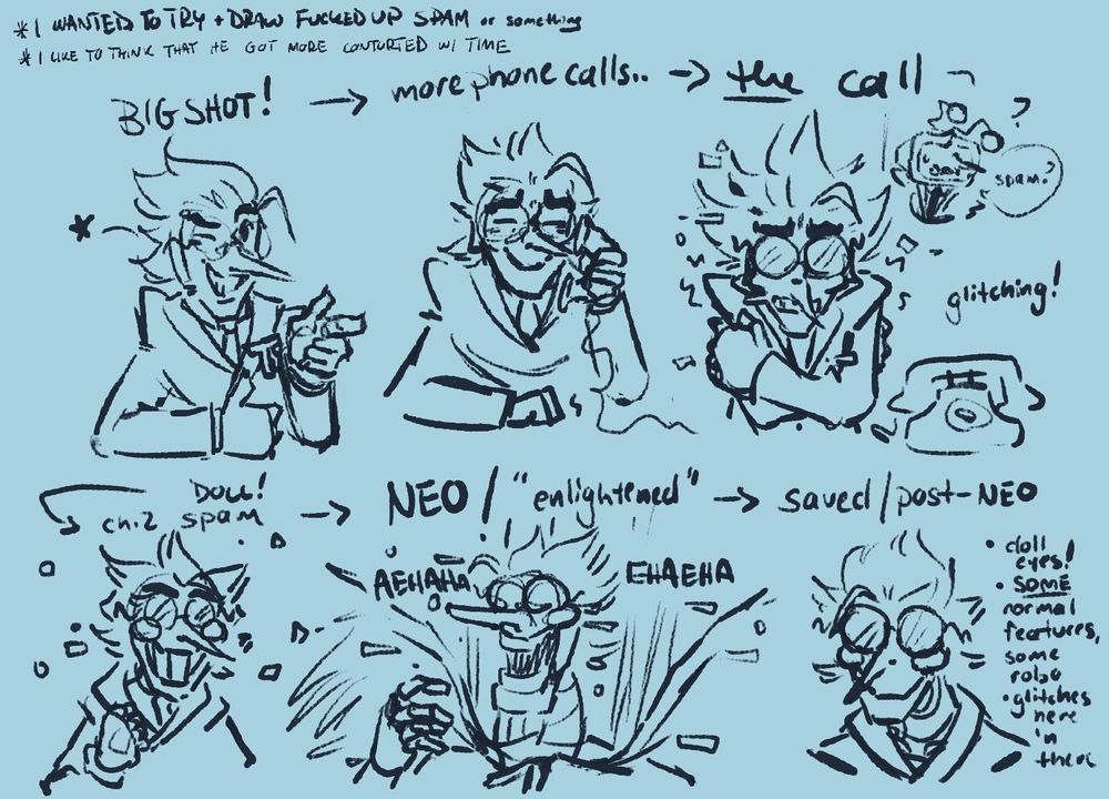 A doodle page featuring the slow progression of Spamton's corruption! Starting from his Big Shot era at the top left, then beside his him after more mysterious phone calls, then the far right features him, shaky and glitchy, after the notable call that triggered him to abandon Tenna. Tenna can be seen behind him in this interpretation, calling his name. In the bottom left is how we've come to know him, in his grinning doll form where he glitches quite often. Beside that is his NEO/"enlightened" form as I like to call it, a distorted puppet on strings. And on the bottom far right, a post-neo or "saved" Spamton. Beside his doodle are notes I left, describing his appearance more- he has doll eyes, SOME normal features to show his reform, but some robot features to show the damage that's been done. He's still glitchy and creepy looking, to further the fact that he has changed so heavily from the Spam Tenna used to know. 