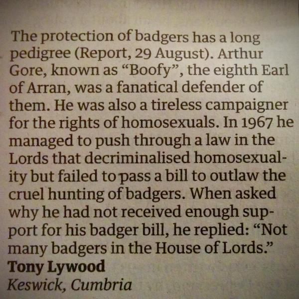 Letter to the Guardian.
The protection of badgers has a long pedigree (Report, 29 August). Arthur Gore, known as "Boofy", the eighth Earl of Arran, was a fanatical defender of them. He was also a tireless campaigner for the rights of homosexuals. In 1967 he managed to push through a law in the Lords that decriminalised homosexuality but failed to pass a bill to outlaw the cruel hunting of badgers. When asked why he had not received enough support for his badger bill, he replied: "Not many badgers in the House of Lords." Tony Lywood Keswick, Cumbria