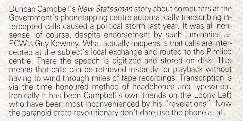 Duncan Campbell's New Statesman story about computers at the Government's phonetapping centre automatically transcribing intercepted calls caused a political storm last year. It was all non-sense, of course, despite endorsement by such luminaries as PW's Guy Kewney. What actually happens is that calls are intercepted at the subject's local exchange and routed to the Pimlico centre. There the speech is digitized and stored on disk. This means that calls can be retrieved instantly for playback without having to wind through miles of tape recordings. Transcription is via the time honoured method of headphones and typewriter. Ironically it has been Campbell's own friends on the Loony Left who have been most inconvenienced by his 