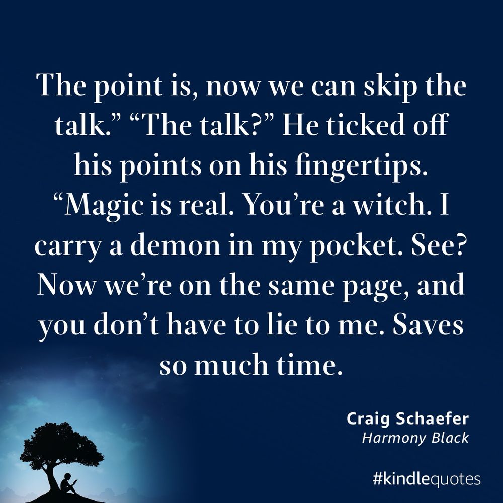 A quote from Harmony Black by Craig Schaefer on a dark blue background. The text reads:

“The point is, now we can skip the talk.” “The talk?” He ticked off his points on his fingertips. “Magic is real. You’re a witch. I carry a demon in my pocket. See? Now we’re on the same page, and you don’t have to lie to me. Saves so much time.”


Below the quote, the attribution reads “Craig Schaefer, Harmony Black.” At the bottom left, a small silhouette of a person sits under a tree with a glowing night sky behind them. The bottom right corner has the hashtag #kindlequotes.