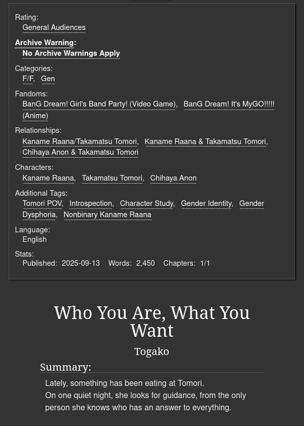 Rating:
General Audiences
Archive Warning: No Archive Warnings Apply
Categories: F/F, Gen
Fandoms: BanG Dream! Girl's Band Party! (Video Game), BanG Dream! It's MyGO!!!!! (Anime)
Relationships: Kaname Raana/Takamatsu Tomori, Kaname Raana & Takamatsu Tomori, Chihaya Anon & Takamatsu Tomori
Characters: Kaname Raana, Takamatsu Tomori, Chihaya Anon
Additional Tags: Tomori POV, Introspection, Character Study, Gender Identity, Gender Dysphoria, Nonbinary Kaname Raana
Language: English
Published: 2025-09-13
Words:2,450
Chapters:1/1
Who You Are, What You Want
Togako
Summary:
Lately, something has been eating at Tomori.
On one quiet night, she looks for guidance, from the only person she knows who has an answer to everything.