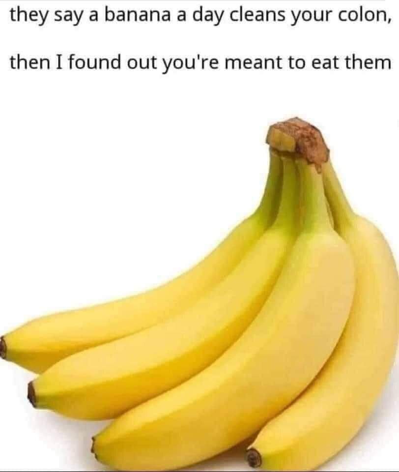 They say a banana a day cleans your colon,
then I found out you're meant to eat them.