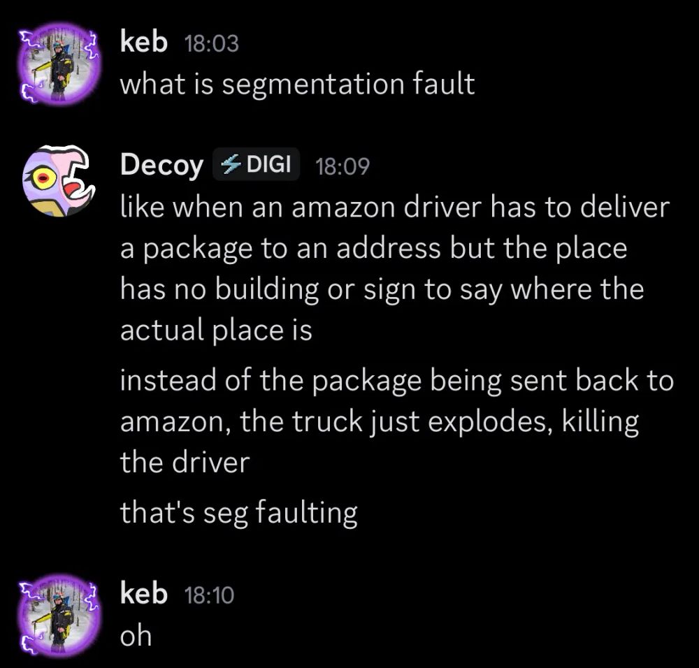 keb: what is segmentation fault

Decoy: like when an amazon driver has to deliver a package to an address but the place has no building or sign to say where the actual place is instead of the package being sent back to amazon, the truck just explodes, killing the driver that's seg faulting

keb: oh