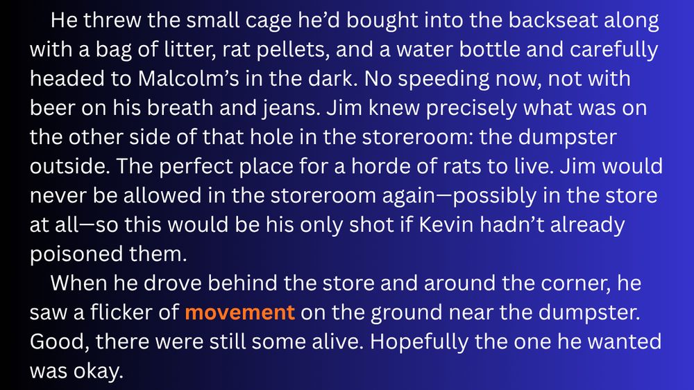 He threw the small cage he’d bought into the backseat along with a bag of litter, rat pellets, and a water bottle and carefully headed to Malcolm’s in the dark. No speeding now, not with beer on his breath and jeans. Jim knew precisely what was on the other side of that hole in the storeroom: the dumpster outside. The perfect place for a horde of rats to live. Jim would never be allowed in the storeroom again—possibly in the store at all—so this would be his only shot if Kevin hadn’t already poisoned them.
When he drove behind the store and around the corner, he saw a flicker of movement on the ground near the dumpster. Good, there were still some alive. Hopefully the one he wanted was okay.