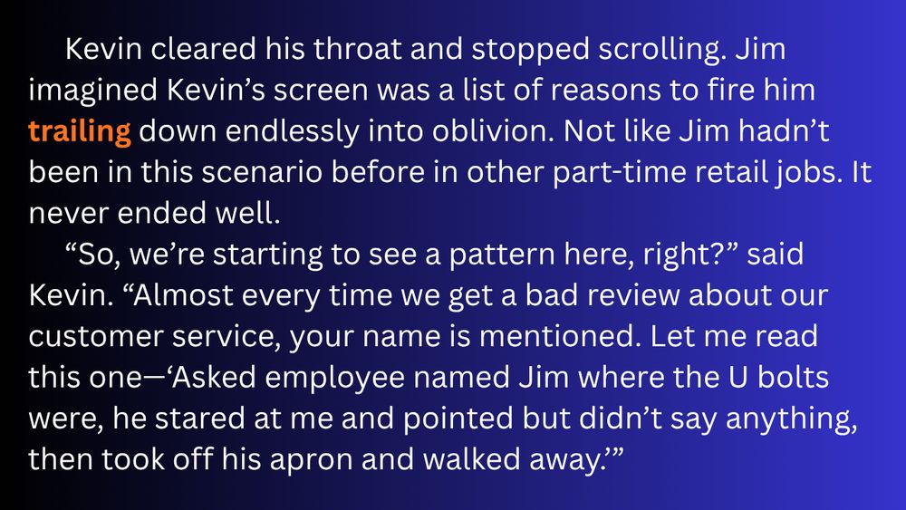 Kevin cleared his throat and stopped scrolling. Jim imagined Kevin’s screen was a list of reasons to fire him trailing down endlessly into oblivion. Not like Jim hadn’t been in this scenario before in other  part-time retail jobs. It never ended well.
“So, we’re starting to see a pattern here, right?” said Kevin. “Almost every time we get a bad review about our customer service, your name is mentioned. Let me read this one—‘Asked employee named Jim where the U bolts were, he stared at me and pointed but didn’t say anything, then took off his apron and walked away.’”