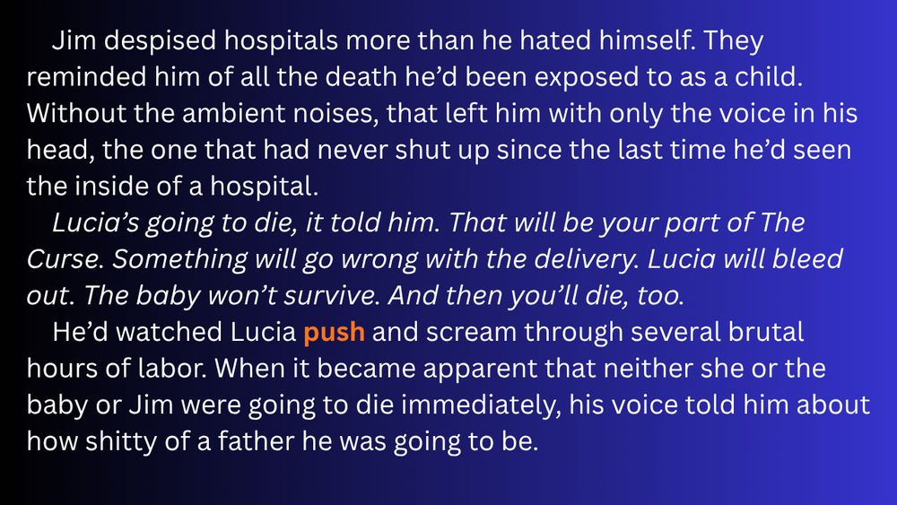 Jim despised hospitals more than he hated himself. They reminded him of all the death he’d been exposed to as a child. Without the ambient noises, that left him with only the voice in his head, the one that had never shut up since the last time he’d seen the inside of a hospital.
Lucia’s going to die, it told him. That will be your part of The Curse. Something will go wrong with the delivery. Lucia will bleed out. The baby won’t survive. And then you’ll die, too.
 He’d watched Lucia push and scream through several brutal hours of labor. When it became apparent that neither she or the baby or Jim were going to die immediately, his voice told him about how shitty of a father he was going to be.