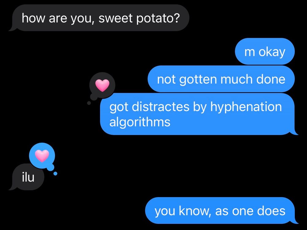Message between me and my partner.

inkblot: how are you, sweet potato?
me: m okay
me: not gotten much done
me: got distracted by hyphenation algorithms
me: you know, as one does
[message liked by inkblot]
inkblot: ilu