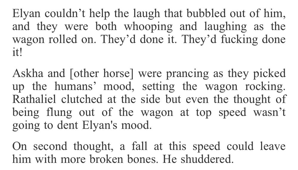 Elyan couldn’t help the laugh that bubbled out of him, and they were both whooping and laughing as the wagon rolled on. They’d done it. They’d fucking done it!

Askha and [other horse] were prancing as they picked up the humans’ mood, setting the wagon rocking. Rathaliel clutched at the side but even the thought of being flung out of the wagon at top speed wasn’t going to dent Elyan's mood.

On second thought, a fall at this speed could leave him with more broken bones. He shuddered. 