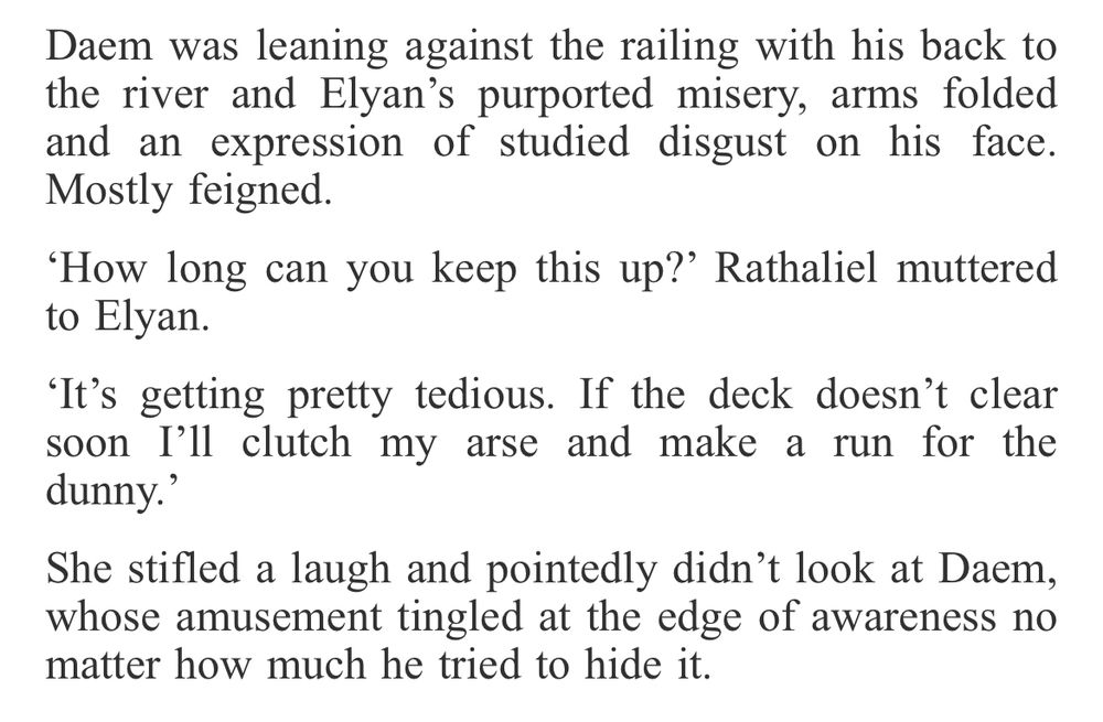 Daem was leaning against the railing with his back to the river and Elyan’s purported misery, arms folded and an expression of studied disgust on his face. Mostly feigned.

‘How long can you keep this up?’ Rathaliel muttered to Elyan.

‘It’s getting pretty tedious. If the deck doesn’t clear soon I’ll clutch my arse and make a run for the dunny.’

She stifled a laugh and pointedly didn’t look at Daem, whose amusement tingled at the edge of awareness no matter how much he tried to hide it. 