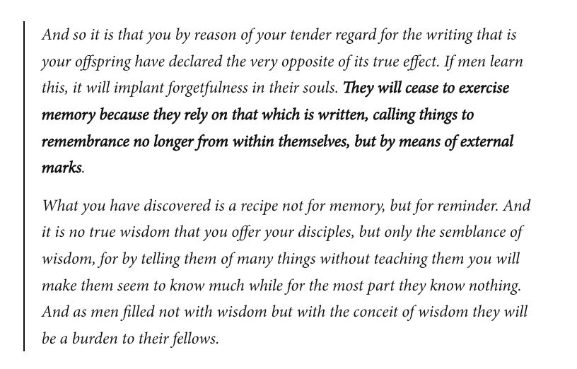 And so it is that you by reason of your tender regard for the writing that is your offspring have declared the very opposite of its true effect. If men learn this, it will implant forgetfulness in their souls. They will cease to exercise memory because they rely on that which is written, calling things to remembrance no longer from within themselves, but by means of external marks.

What you have discovered is a recipe not for memory, but for reminder. And it is no true wisdom that you offer your disciples, but only the semblance of wisdom, for by telling them of many things without teaching them you will make them seem to know much while for the most part they know nothing. And as men filled not with wisdom but with the conceit of wisdom they will be a burden to their fellows.