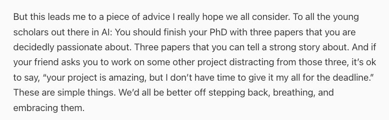 But this leads me to a piece of advice I really hope we all consider. To all the young scholars out there in AI: You should finish your PhD with three papers that you are decidedly passionate about. Three papers that you can tell a strong story about. And if your friend asks you to work on some other project distracting from those three, it’s ok to say, “your project is amazing, but I don’t have time to give it my all for the deadline.” These are simple things. We’d all be better off stepping back, breathing, and embracing them.