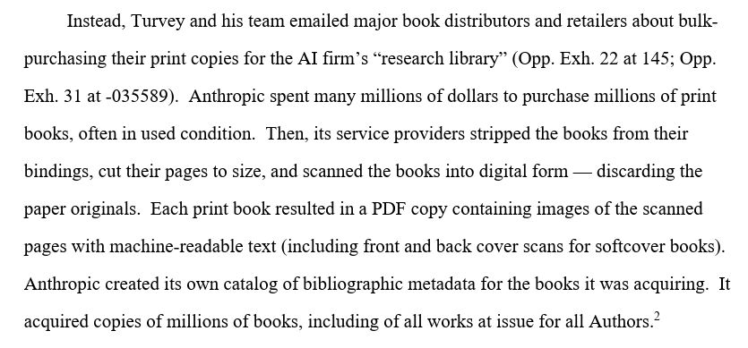 Instead, Turvey and his team emailed major book distributors and retailers about bulk- purchasing their print copies for the AI firm’s “research library” (Opp. Exh. 22 at 145; Opp. Exh. 31 at -035589). Anthropic spent many millions of dollars to purchase millions of print books, often in used condition. Then, its service providers stripped the books from their bindings, cut their pages to size, and scanned the books into digital form — discarding the paper originals. Each print book resulted in a PDF copy containing images of the scanned pages with machine-readable text (including front and back cover scans for softcover books). Anthropic created its own catalog of bibliographic metadata for the books it was acquiring. It acquired copies of millions of books, including of all works at issue for all Authors.2

