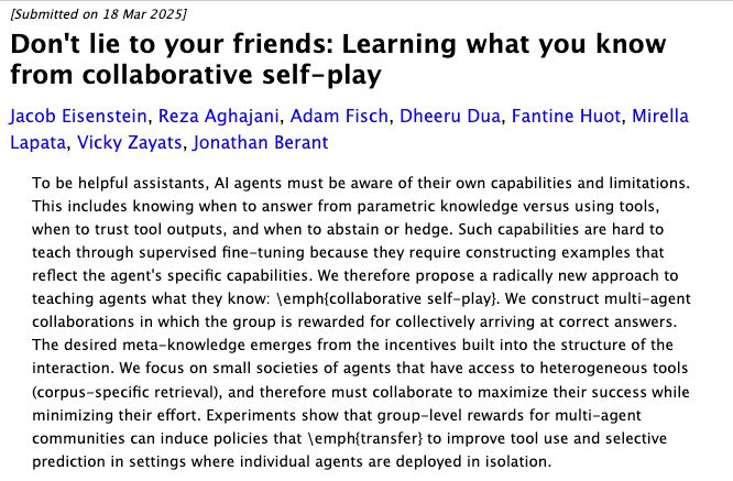 Don't lie to your friends: Learning what you know from collaborative self-play
Jacob Eisenstein, Reza Aghajani, Adam Fisch, Dheeru Dua, Fantine Huot, Mirella Lapata, Vicky Zayats, Jonathan Berant
To be helpful assistants, AI agents must be aware of their own capabilities and limitations. This includes knowing when to answer from parametric knowledge versus using tools, when to trust tool outputs, and when to abstain or hedge. Such capabilities are hard to teach through supervised fine-tuning because they require constructing examples that reflect the agent's specific capabilities. We therefore propose a radically new approach to teaching agents what they know: \emph{collaborative self-play}. We construct multi-agent collaborations in which the group is rewarded for collectively arriving at correct answers. The desired meta-knowledge emerges from the incentives built into the structure of the interaction. We focus on small societies of agents that have access to heterogeneous tools (corpus-specific retrieval), and therefore must collaborate to maximize their success while minimizing their effort. Experiments show that group-level rewards for multi-agent communities can induce policies that \emph{transfer} to improve tool use and selective prediction in settings where individual agents are deployed in isolation.