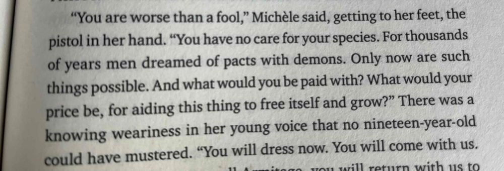 From Neuromancer: ""You are worse than a fool," Michèle said, getting to her feet, the pistol in her hand. "You have no care for your species. For thousands of years men dreamed of pacts with demons. Only now are such things possible. And what would you be paid with? What would your price be, for aiding this thing to free itself and grow?" 
