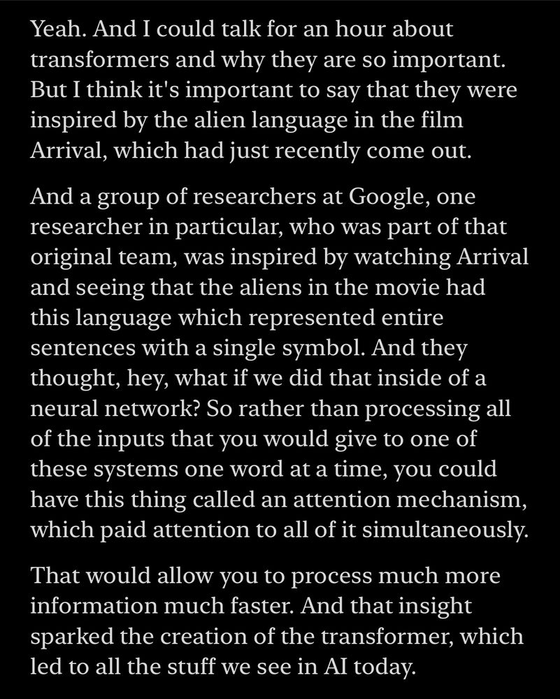 Transcript of Hard Fork ep 111: Yeah. And I could talk for an hour about transformers and why they are so important.
But I think it's important to say that they were inspired by the alien language in the film Arrival, which had just recently come out.
And a group of researchers at Google, one researcher in particular, who was part of that original team, was inspired by watching Arrival and seeing that the aliens in the movie had this language which represented entire sentences with a single symbol. And they thought, hey, what if we did that inside of a neural network? So rather than processing all of the inputs that you would give to one of these systems one word at a time, you could have this thing called an attention mechanism, which paid attention to all of it simultaneously.
That would allow you to process much more information much faster. And that insight sparked the creation of the transformer, which led to all the stuff we see in Al today.