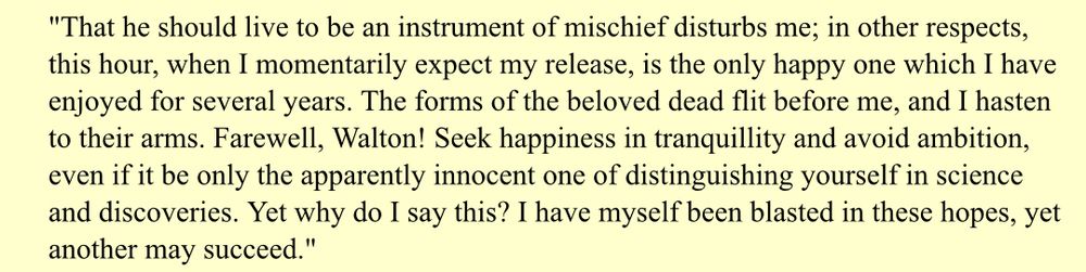 From Frankenstein, by Mary Shelley: "That he should live to be an instrument of mischief disturbs me; in other respects, this hour, when I momentarily expect my release, is the only happy one which I have enjoyed for several years. The forms of the beloved dead flit before me, and I hasten to their arms. Farewell, Walton! Seek happiness in tranquillity and avoid ambition, even if it be only the apparently innocent one of distinguishing yourself in science and discoveries. Yet why do I say this? I have myself been blasted in these hopes, yet another may succeed."