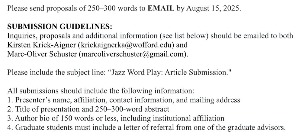 Please send proposals of 250–300 words to EMAIL by August 15, 2025. 


SUBMISSION GUIDELINES:
Inquiries, proposals and additional information (see list below) should be emailed to both 
Kirsten Krick-Aigner (krickaignerka@wofford.edu) and
Marc-Oliver Schuster (marcoliverschuster@gmail.com).

Please include the subject line: “Jazz Word Play: Article Submission."

All submissions should include the following information:
1. Presenter’s name, affiliation, contact information, and mailing address
2. Title of presentation and 250–300-word abstract
3. Author bio of 150 words or less, including institutional affiliation
4. Graduate students must include a letter of referral from one of the graduate advisors.