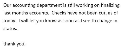 A screenshot of an email that reads, "Our accounting department is still working on finalizing last months accounts.  Checks have not been cut, as of today.  I will let you know as soon as I see th [sic] change in status.

thank you, "