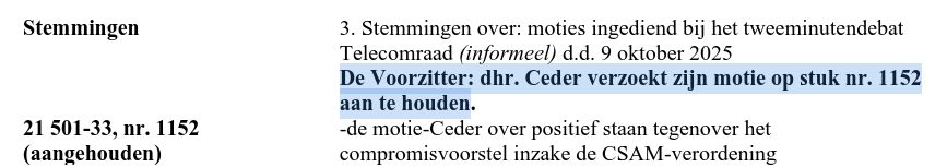 Stemmingen 3. Stemmingen over: moties ingediend bij het tweeminutendebat
Telecomraad (informeel) d.d. 9 oktober 2025
De Voorzitter: dhr. Ceder verzoekt zijn motie op stuk nr. 1152
aan te houden.

21501-33, nr. 1152 -de motie-Ceder over positief staan tegenover het

(aangehouden) compromisvoorstel inzake de CSAM-verordening
