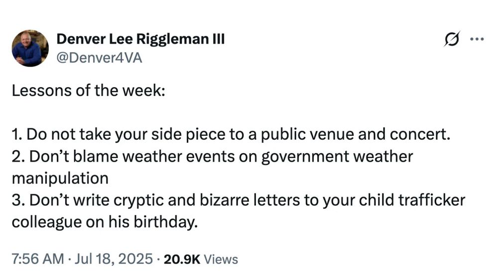 Tweet from Denver Lee Riggleman III

Lessons of the week:
1. Do not take your side piece to a public venue and concert.
2. Don’t weather events on government weather manipulation.
3. Don’t write cryptic and bizarre letters to your child trafficker colleague on his birthday.