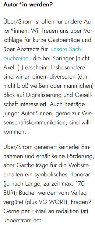 utor*in werden?

Über/Strom ist offen für andere Autor*innen. Wir freuen uns über Vorschläge für kurze Gastbeiträge und über Abstracts für unsere Sachbuchreihe, die bei Springer (nicht Axel ;) ) erscheint. Insbesondere sind wir an einem diverseren (d.h. nicht bloß weißen oder männlichen) Blick auf Digitalisierung und Gesellschaft interessiert. Auch Beiträge junger Autor*innen, gerne zur Wissenschaftskommunikation, sind willkommen.

Über/Strom generiert keinerlei Einnahmen und erhält keine Förderung, aber Gastbeiträge für die Website erhalten ein symbolisches Honorar (je nach Länge, zurzeit max. 170 EUR); Bücher werden vom Verlag vergütet (plus VG WORT). Fragen? Gerne per E-Mail an redaktion (at) ueberstrom.net .