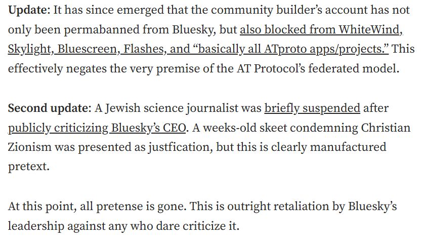 Excerpt from article: 

Update: It has since emerged that the community builder’s account has not only been permabanned from Bluesky, but also blocked from WhiteWind, Skylight, Bluescreen, Flashes, and “basically all ATproto apps/projects.” This effectively negates the very premise of the AT Protocol’s federated model.

Second update: A Jewish science journalist was briefly suspended after publicly criticizing Bluesky’s CEO. A weeks-old skeet condemning Christian Zionism was presented as justfication, but this is clearly manufactured pretext.

At this point, all pretense is gone. This is outright retaliation by Bluesky’s leadership against any who dare criticize it.
