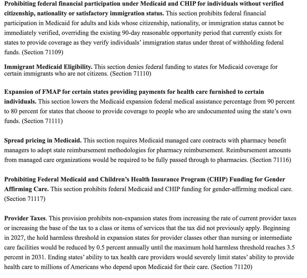 Screenshot:

Prohibiting federal financial participation under Medicaid and CHIP for individuals without verified citizenship, nationality or satisfactory immigration status. This section prohibits federal financial participation in Medicaid for adults and kids whose citizenship, nationality, or immigration status cannot be immediately verified, overriding the existing 90-day reasonable opportunity period that currently exists for states to provide coverage as they verify individuals' immigration status under threat of withholding federal funds. (Section 71109)

Immigrant Medicaid Eligibility. This section denies federal funding to states for Medicaid coverage for certain immigrants who are not citizens. (Section 71110)

Expansion of FMAP for certain states providing payments for health care furnished to certain individuals. This section lowers the Medicaid expansion federal medical assistance percentage from 90 percent to 80 percent for states that choose to provide coverage to people who are undocumented using the state's own funds. (Section 71111)

Spread pricing in Medicaid. This section requires Medicaid managed care contracts with pharmacy benefit managers to adopt state reimbursement methodologies for pharmacy reimbursement. Reimbursement amounts from managed care organizations would be required to be fully passed through to pharmacies. (Section 71116)

Prohibiting Federal Medicaid and Children's Health Insurance Program (CHIP) Funding for Gender Affirming Care. This section prohibits federal Medicaid and CHIP funding for gender-affirming medical care. (Section 71117)

Provider Taxes. This provision  prohibits non-expansion states from increasing the rate of current provider taxes or increasing the base of the tax to a class or items of services that the tax did not previously apply. Beginning in 2027, the hold harmless threshold in expansion states for provider classes other than nursing or intermediate care facilities would be reduced by 0.5 percent annuall…