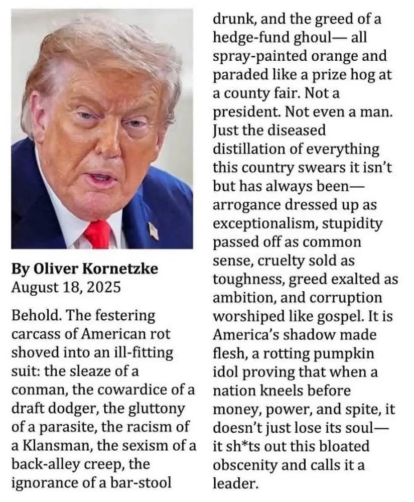 Piece in an unknown publication written by Oliver Kornetzke on August 18th, 2025 that reads behold. The festering carcass of American rot shoved into an ill fitting suit: the sleaze of a conman the coward of a draft dodger, the gluttony of a parasite, the racism of Klansman the sexism of a back alley creep, the ignorance of a bar-stool drunk,and the greed of a hedge-fund ghoul. All spray-pained orange and paraded like a prize hog at the county fair. Not a president. Not even a man. Just the diseased distillation of everything this country swears it isn’t but has always been— arrogance dressed up as exceptionalism, stupidity passed off as common sense, cruelty sold as toughness, greed exalted as ambition and corruption worshiped like gospel. It is America’s shadow made flesh a rotting pumpkin idol proving that when a nation knees before money, power and spite it doesn’t just lose its soul. It shits out this bloated, obscenity and calls it a leader