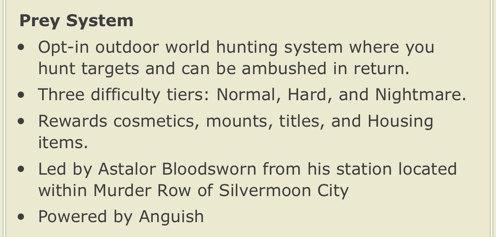 Prey System
• Opt-in outdoor world hunting system where you hunt targets and can be ambushed in return.
• Three difficulty tiers: Normal, Hard, and Nightmare.
• Rewards cosmetics, mounts, titles, and Housing items.
• Led by Astalor Bloodsworn from his station located within Murder Row of Silvermoon City
• Powered by Anguish