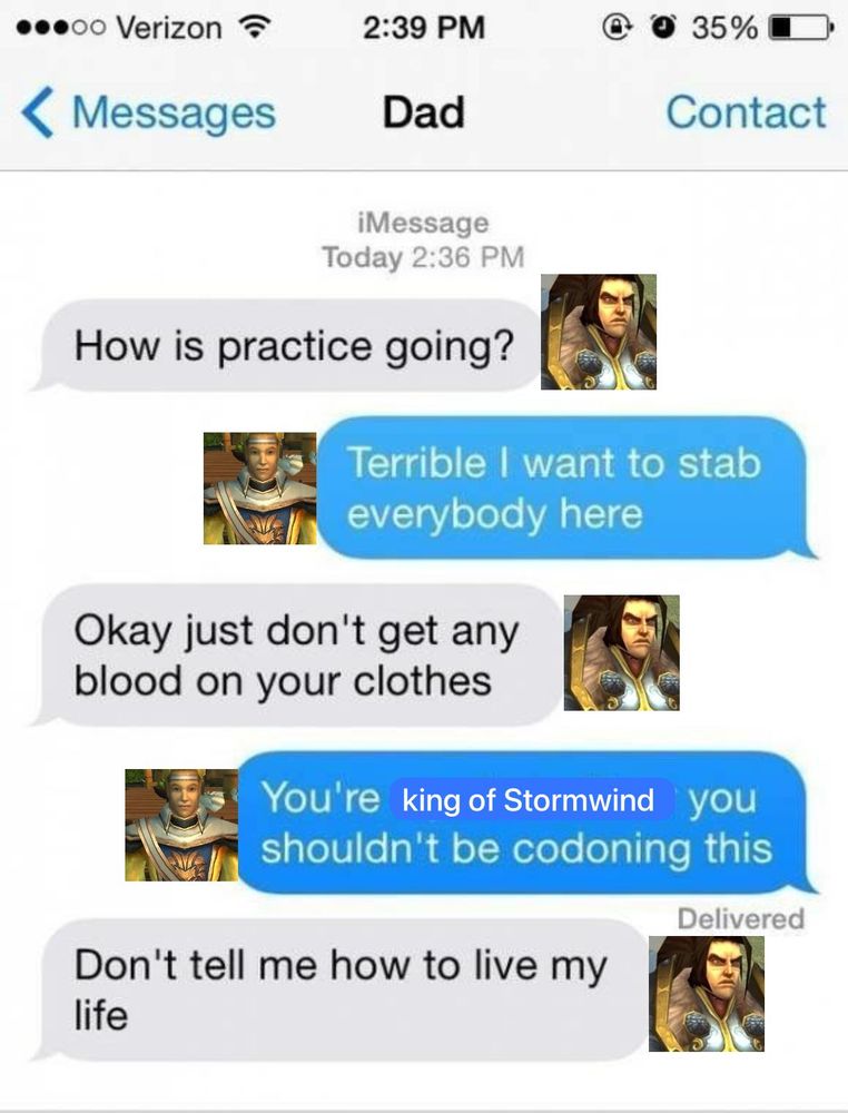 Varian: How is practice going
Anduin: Terrible I want to stab everybody here 
Varian: okay just don’t get any blood on your clothes 
Anduin: You’re king of Stormwind you shouldn’t be condoning this 
Varian: don’t tell me how to live my life 