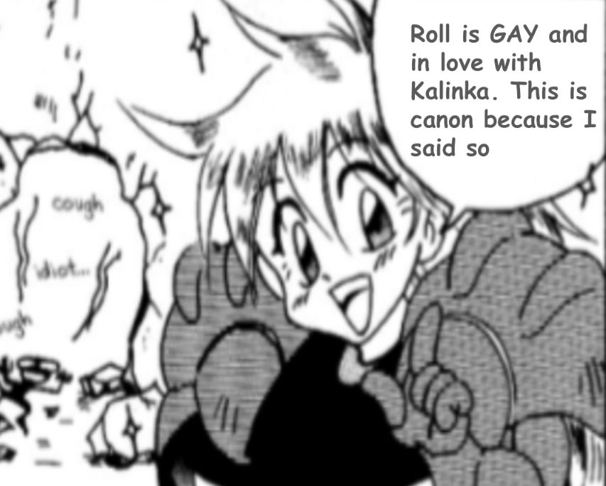 An edited panel of an old Metroid comic containing Samus with her helmet off addressing the audience with an adorable, cheerful smile while some guy is smoldering under the rubble of a door she just blew up
Her speech bubble is edited to say: 
"Roll is GAY and in love with Kalinka. This is canon because I said so"