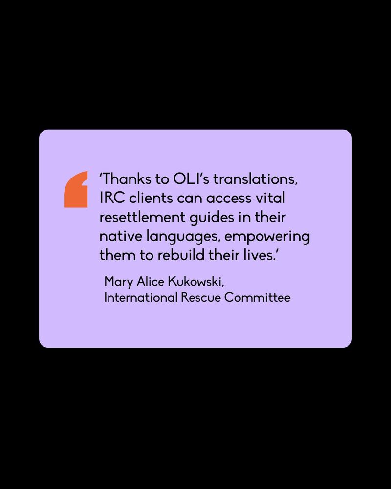 ‘Thanks to OLI’s translations, IRC clients can access vital resettlement guides in their native languages, empowering them to rebuild their lives.’
Mary Alice Kukowski,
International Rescue Committee