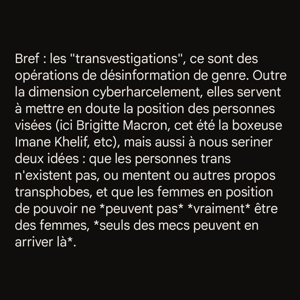 Bref : les "transvestigations", ce sont des opérations de désinformation de genre. Outre la dimension cyberharcelement, elles servent à mettre en doute la position des personnes visées (ici Brigitte Macron, cet été la boxeuse Imane Khelif, etc), mais aussi à nous seriner deux idées : que les personnes trans n'existent pas, ou mentent ou autres propos transphobes, et que les femmes en position de pouvoir ne *peuvent pas* *vraiment* être des femmes, *seuls des mecs peuvent en arriver là*.