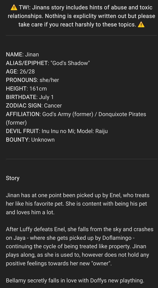 ⚠️ TW!: Jinans story includes hints of abuse and toxic relationships. Nothing is expliclity written out but please take care if you react harshly to these topics. ⚠️


NAME: Jinan
ALIAS/EPIPHET: "God's Shadow"
AGE: 26/28
PRONOUNS: she/her
HEIGHT: 161cm
BIRTHDATE: July 1
ZODIAC SIGN: Cancer
AFFILIATION: God's Army (former) / Donquixote Pirates (former)
DEVIL FRUIT: Inu Inu no Mi; Model: Raiju
BOUNTY: Unknown


Story 

Jinan has at one point been picked up by Enel, who treats her like his favorite pet. She is content with being his pet and loves him a lot.

After Luffy defeats Enel, she falls from the sky and crashes on Jaya - where she gets picked up by Doflamingo - continuing the cycle of being treated like property. Jinan plays along, as she is used to, however does not hold any positive feelings towards her new "owner".

Bellamy secretly falls in love with Doffys new plaything.