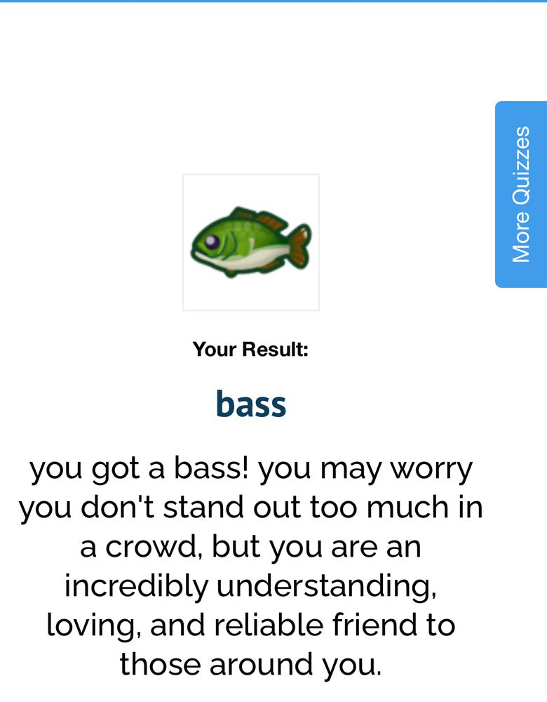 Quiz result from “what fish are you.” “You result: bass. You may worry you don’t stand out too much a crowd but you are an incredibly understanding, loving and reliable friend to those around you.”