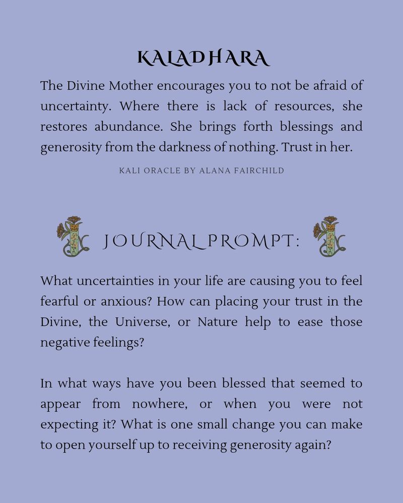 Kaladhara- The Divine Mother encourages you to not be afraid of uncertainty. Where there is lack of resources, she restores abundance. She brings forth blessings and generosity from the darkness of nothing. Trust in her.

Journal Prompt: What uncertainties in your life are causing you to feel fearful or anxious? How can placing your trust in the Divine, the Universe, or Nature help to ease those negative feelings? In what ways have you been blessed that seemed to appear from nowhere, or when you were not expecting it? What is one small change you can make to open yourself up to receiving generosity again?

