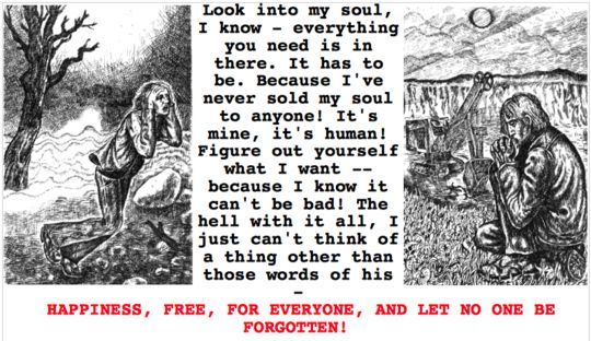 A quote from the story "Roadside Picnic".

It says:

"Look into my soul, I know - everything you need is in there.  It hast o be.  Because I've never sold my soul to anyone!  It's mine, it's human!  Figure out yourself what I want -- because I know it can't be bad!  The hell with it all, I just can't think of a thing other than those words of his -

HAPPINESS, FREE, FOR EVERYONE, AND LET NO ONE BE FORGOTTEN!"